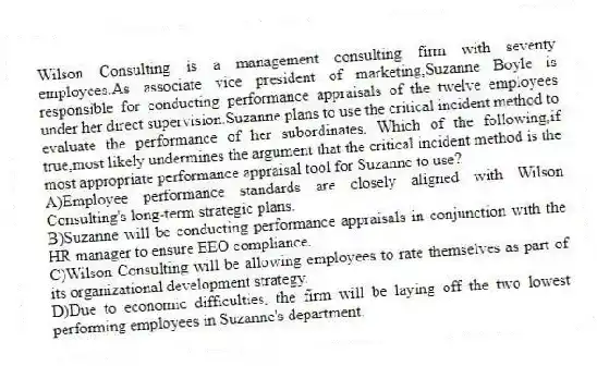 Wilson Consulting is a management consulting firm with seventy employees.As associate vice president of marketing,Suzanne Boyle is responsible for conducting performance appraisals of the twelve employees under her direct supervision.Suzanne plans to use the critical incident method to evaluate the performance of her subordinates. Which of the following,if true,most likely undermines the argument that the critical incident method is the most appropriate performance appraisal tool for Suzanne to use?
A)Employee performance standards are closely aligned with Wilson Consulting's long-term strategic plans.
B)Suzanne will be conducting performance appraisals in conjunction with the HR manager to ensure EEO compliance.
C)Wilson Consulting will be allowing employees to rate themselves as part of its organizational development strategy.
D)Due to economic difficulties, the firm will be laying off the two lowest performing employees in Suzanne's department.