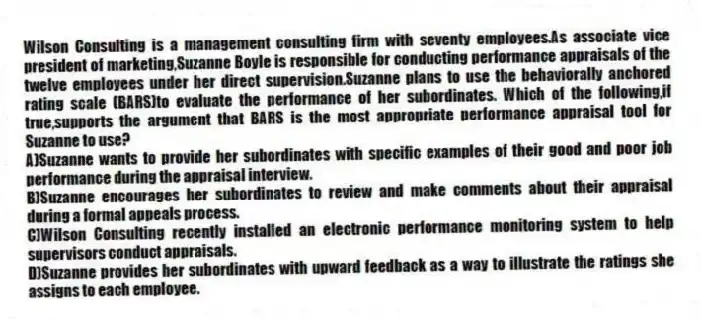 Wilson Consulting is a management consulting firm with seventy employees.As associate vice president of marketing,Suzanne Boyle is responsible for conducting performance appraisals of the twelve employees under her direct supervision.Suzanne plans to use the behaviorally anchored rating scale (BARS)to evaluate the performance of her subordinates. Which of the following,if true,supports the argument that BARS is the most appropriate performance appraisal tool for Suzanne to use?
A)Suzanne wants to provide her subordinates with specific examples of their good and poor job performance during the appraisal interview.
B)Suzanne encourages her subordinates to review and make comments about their appraisal during a formal appeals process.
C)Wilson Consulting recently installed an electronic performance monitoring system to help supervisors conduct appraisals.
D)Suzanne provides her subordinates with upward feedback as a way to illustrate the ratings she assigns to each employee.