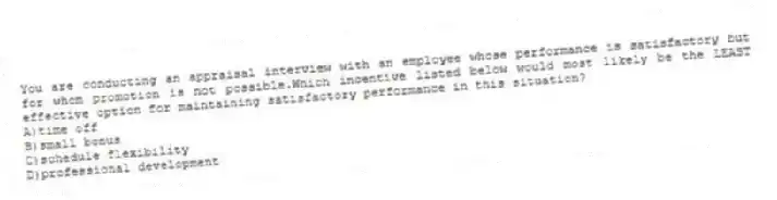 You are conducting an appraisal interview with an employee whose performance is satisfactory but for whom promotion is not possible.Which incentive listed below would most likely be the LEAST effective option for maintaining satisfactory performance in this situation?
A)time off
B)small bonus
C)schedule flexibility
D)professional development