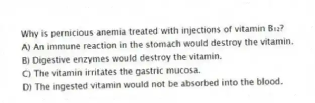 Why is pernicious anemia treated with injections of vitamin B₁₂?
A) An immune reaction in the stomach would destroy the vitamin.
B) Digestive enzymes would destroy the vitamin.
C) The vitamin irritates the gastric mucosa.
D) The ingested vitamin would not be absorbed into the blood.