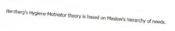 Herzberg's Hygiene-Motivator theory is based on Maslow's hierarchy of needs.