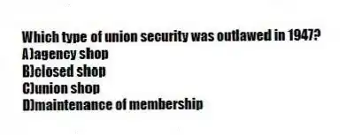 Which type of union security was outlawed in 1947?
A)agency shop
B)closed shop
C)union shop
D)maintenance of membership