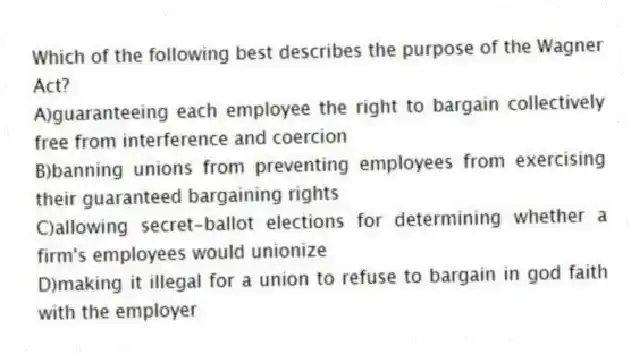 Which of the following best describes the purpose of the Wagner Act?
A)guaranteeing each employee the right to bargain collectively free from interference and coercion
B)banning unions from preventing employees from exercising their guaranteed bargaining rights
C)allowing secret-ballot elections for determining whether a firm's employees would unionize
D)making it illegal for a union to refuse to bargain in god faith with the employer