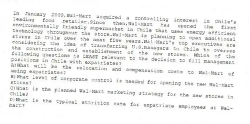 In January 2009,Wal-Mart acquired a controlling interest in Chile's leading food retailer.Since then,Wal-Mart has opened the first environmentally friendly supermarket in Chile that uses energy efficient technology throughout the store.Wal-Mart is planning to open additional stores in Chile over the next five years.Wal-Mart's top executives are considering the idea of transferring U.S.managers to Chile to oversee the construction and establishment of the new stores. Which of the following questions is LEAST relevant to the decision to fill management positions in Chile with expatriates?
A)What will be the relocation and compensation costs to Wal-Mart of using expatriates?
B)What level of corporate control is needed for opening the new Wal-Mart stores?
C)What is the planned Wal-Mart marketing strategy for the new stores in Chile?
D)What is the typical attrition rate for expatriate employees at Wal-Mart?