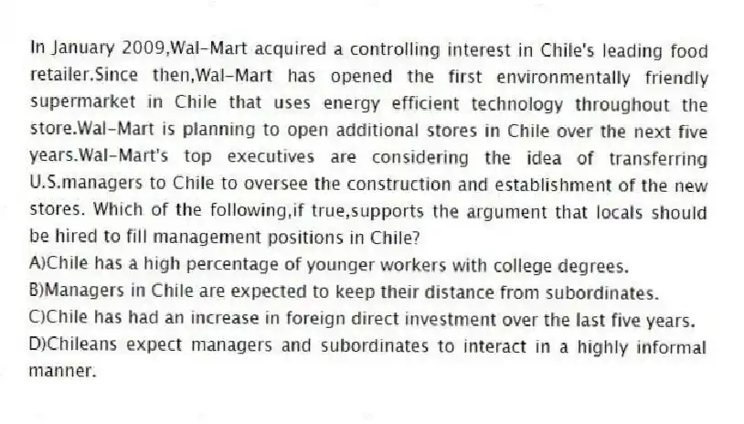 In January 2009,Wal-Mart acquired a controlling interest in Chile's leading food retailer.Since then,Wal-Mart has opened the first environmentally friendly supermarket in Chile that uses energy efficient technology throughout the store.Wal-Mart is planning to open additional stores in Chile over the next five years.Wal-Mart's top executives are considering the idea of transferring U.S.managers to Chile to oversee the construction and establishment of the new stores. Which of the following,if true,supports the argument that locals should be hired to fill management positions in Chile?
A)Chile has a high percentage of younger workers with college degrees.
B)Managers in Chile are expected to keep their distance from subordinates.
C)Chile has had an increase in foreign direct investment over the last five years.
D)Chileans expect managers and subordinates to interact in a highly informal manner.