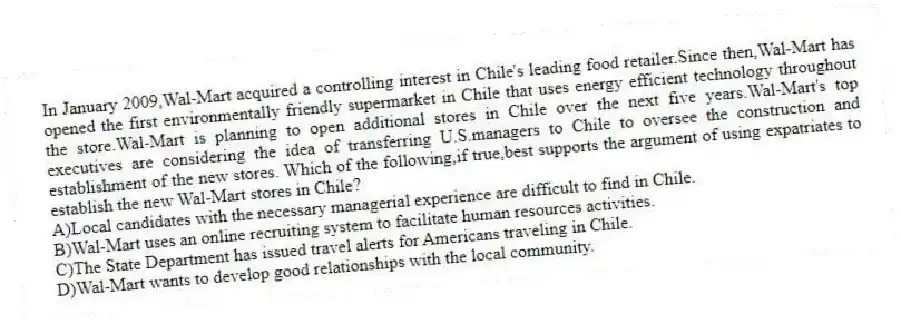 In January 2009,Wal-Mart acquired a controlling interest in Chile's leading food retailer.Since then,Wal-Mart has opened the first environmentally friendly supermarket in Chile that uses energy efficient technology throughout the store.Wal-Mart is planning to open additional stores in Chile over the next five years.Wal-Mart's top executives are considering the idea of transferring U.S.managers to Chile to oversee the construction and establishment of the new stores. Which of the following,if true,best supports the argument of using expatriates to establish the new Wal-Mart stores in Chile?
A)Local candidates with the necessary managerial experience are difficult to find in Chile.
B)Wal-Mart uses an online recruiting system to facilitate human resources activities.
C)The State Department has issued travel alerts for Americans traveling in Chile.
D)Wal-Mart wants to develop good relationships with the local community.