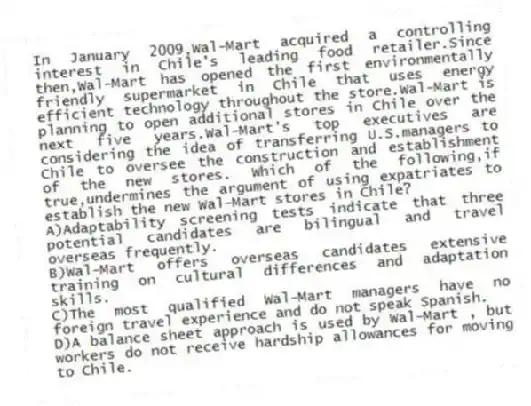 In January 2009,Wal-Mart acquired a controlling interest in Chile's leading food retailer.Since then,Wal-Mart has opened the first environmentally friendly supermarket in Chile that uses energy efficient technology throughout the store.Wal-Mart is planning to open additional stores in Chile over the next five years.Wal-Mart's top executives are considering the idea of transferring U.S.managers to Chile to oversee the construction and establishment of the new stores. Which of the following,if true,undermines the argument of using expatriates to establish the new Wal-Mart stores in Chile?
A)Adaptability screening tests indicate that three potential candidates are bilingual and travel overseas frequently.
B)Wal-Mart offers overseas candidates extensive training on cultural differences and adaptation skills.
C)The most qualified Wal-Mart managers have no foreign travel experience and do not speak Spanish.
D)A balance sheet approach is used by Wal-Mart , but workers do not receive hardship allowances for moving to Chile.