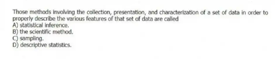 Those methods involving the collection, presentation, and characterization of a set of data in order to properly describe the various features of that set of data are called
A) statistical inference.
B) the scientific method.
C) sampling.
D) descriptive statistics.
