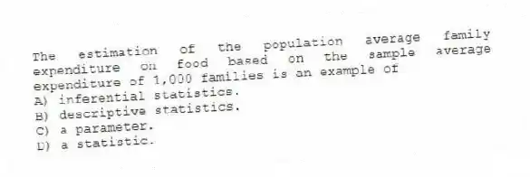 The estimation of the population average family expenditure on food based on the sample average expenditure of 1,000 families is an example of
A) inferential statistics.
B) descriptive statistics.
C) a parameter.
D) a statistic.