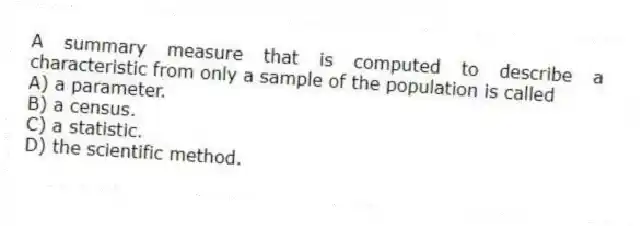 A summary measure that is computed to describe a characteristic from only a sample of the population is called
A) a parameter.
B) a census.
C) a statistic.
D) the scientific method.