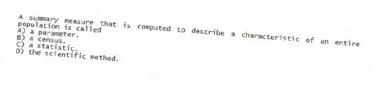 A summary measure that is computed to describe a characteristic of an entire population is called
A) a parameter.
B) a census.
C) a statistic.
D) the scientific method.