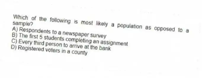 Which of the following is most likely a population as opposed to a sample?
A) Respondents to a newspaper survey
B) The first 5 students completing an assignment
C) Every third person to arrive at the bank
D) Registered voters in a county