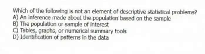 Which of the following is not an element of descriptive statistical problems?
A) An inference made about the population based on the sample
B) The population or sample of interest
C) Tables, graphs, or numerical summary tools
D) Identification of patterns in the data