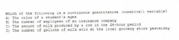 Which of the following is a continuous quantitative (numerical) variable?
A) The color of a student's eyes
B) The number of employees of an insurance company
C) The amount of milk produced by a cow in one 24-hour period
D) The number of gallons of milk sold at the local grocery store yesterday