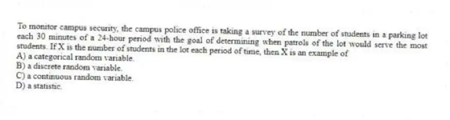 To monitor campus security, the campus police office is taking a survey of the number of students in a parking lot each 30 minutes of a 24-hour period with the goal of determining when patrols of the lot would serve the most students. If X is the number of students in the lot each period of time, then X is an example of
A) a categorical random variable.
B) a discrete random variable.
C) a continuous random variable.
D) a statistic.