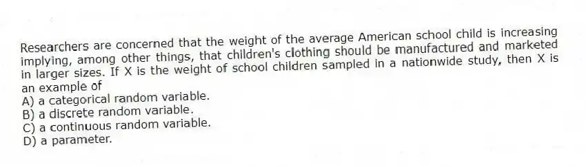 Researchers are concerned that the weight of the average American school child is increasing implying, among other things, that children's clothing should be manufactured and marketed in larger sizes. If X is the weight of school children sampled in a nationwide study, then X is an example of
A) a categorical random variable.
B) a discrete random variable.
C) a continuous random variable.
D) a parameter.
