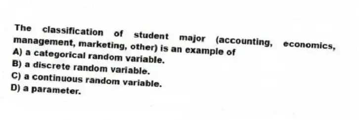 The classification of student major (accounting, economics, management, marketing, other) is an example of
A) a categorical random variable.
B) a discrete random variable.
C) a continuous random variable.
D) a parameter.