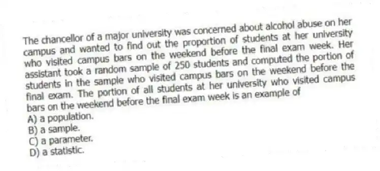 The chancellor of a major university was concerned about alcohol abuse on her campus and wanted to find out the proportion of students at her university who visited campus bars on the weekend before the final exam week. Her assistant took a random sample of 250 students and computed the portion of students in the sample who visited campus bars on the weekend before the final exam. The portion of all students at her university who visited campus bars on the weekend before the final exam week is an example of
A) a population.
B) a sample.
C) a parameter.
D) a statistic.