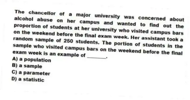 The chancellor of a major university was concerned about alcohol abuse on her campus and wanted to find out the proportion of students at her university who visited campus bars on the weekend before the final exam week. Her assistant took a random sample of 250 students. The portion of students in the sample who visited campus bars on the weekend before the final exam week is an example of ________.
A) a population
B) a sample
C) a parameter
D) a statistic