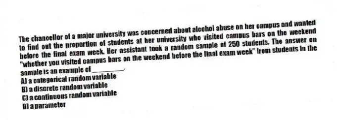 The chancellor of a major university was concerned about alcohol abuse on her campus and wanted to find out the proportion of students at her university who visited campus bars on the weekend before the final exam week. Her assistant took a random sample of 250 students. The answer on "whether you visited campus bars on the weekend before the final exam week" from students in the sample is an example of ________.
A) a categorical random variable
B) a discrete random variable
C) a continuous random variable
D) a parameter