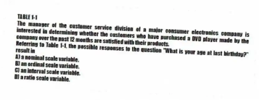 TABLE 1-1
The manager of the customer service division of a major consumer electronics company is interested in determining whether the customers who have purchased a DVD player made by the company over the past 12 months are satisfied with their products.
-Referring to Table 1-1, the possible responses to the question "What is your age at last birthday?" result in
A) a nominal scale variable.
B) an ordinal scale variable.
C) an interval scale variable.
D) a ratio scale variable.