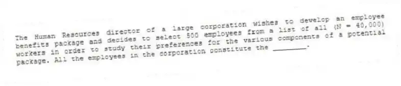 The Human Resources director of a large corporation wishes to develop an employee benefits package and decides to select 500 employees from a list of all (N = 40,000) workers in order to study their preferences for the various components of a potential package. All the employees in the corporation constitute the ________.