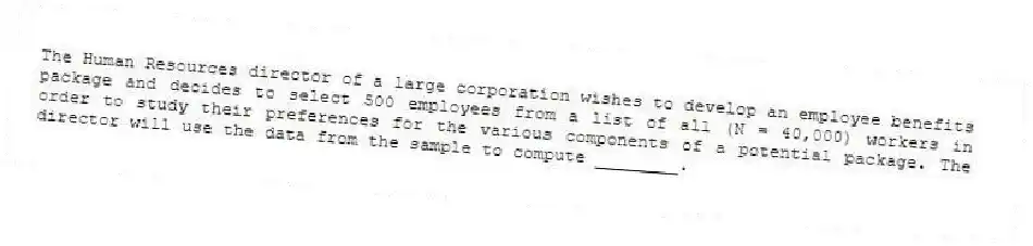 The Human Resources director of a large corporation wishes to develop an employee benefits package and decides to select 500 employees from a list of all (N = 40,000) workers in order to study their preferences for the various components of a potential package. The director will use the data from the sample to compute ________.