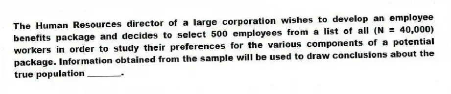 The Human Resources director of a large corporation wishes to develop an employee benefits package and decides to select 500 employees from a list of all (N = 40,000) workers in order to study their preferences for the various components of a potential package. Information obtained from the sample will be used to draw conclusions about the true population ________.