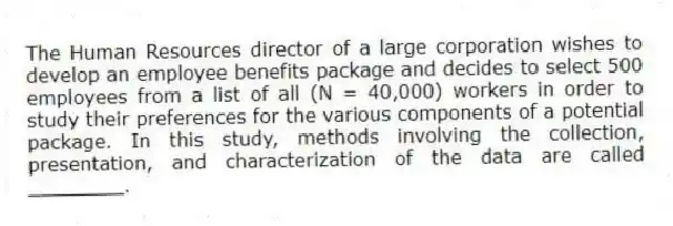 The Human Resources director of a large corporation wishes to develop an employee benefits package and decides to select 500 employees from a list of all (N = 40,000) workers in order to study their preferences for the various components of a potential package. In this study, methods involving the collection, presentation, and characterization of the data are called ________.