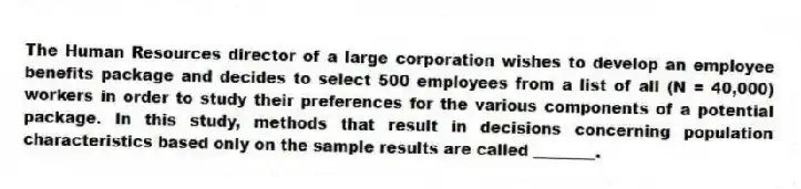 The Human Resources director of a large corporation wishes to develop an employee benefits package and decides to select 500 employees from a list of all (N = 40,000) workers in order to study their preferences for the various components of a potential package. In this study, methods that result in decisions concerning population characteristics based only on the sample results are called ________.