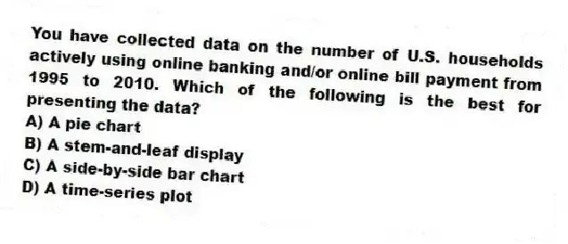You have collected data on the number of U.S. households actively using online banking and/or online bill payment from 1995 to 2010. Which of the following is the best for presenting the data?
A) A pie chart
B) A stem-and-leaf display
C) A side-by-side bar chart
D) A time-series plot