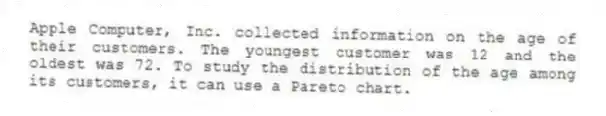 Apple Computer, Inc. collected information on the age of their customers. The youngest customer was 12 and the oldest was 72. To study the distribution of the age among its customers, it can use a Pareto chart.