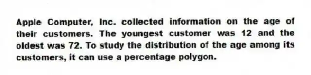 Apple Computer, Inc. collected information on the age of their customers. The youngest customer was 12 and the oldest was 72. To study the distribution of the age among its customers, it can use a percentage polygon.