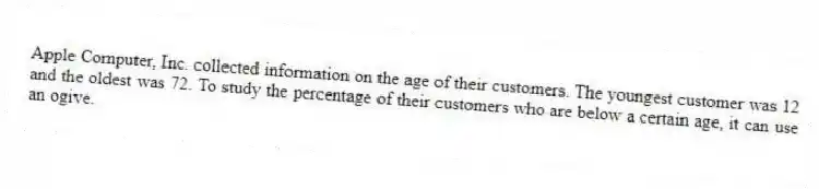 Apple Computer, Inc. collected information on the age of their customers. The youngest customer was 12 and the oldest was 72. To study the percentage of their customers who are below a certain age, it can use an ogive.