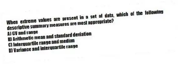 When extreme values are present in a set of data, which of the following descriptive summary measures are most appropriate?
A) CV and range
B) Arithmetic mean and standard deviation
C) Interquartile range and median
D) Variance and interquartile range