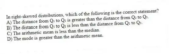 In right-skewed distributions, which of the following is the correct statement?
A) The distance from Q₁ to Q₂ is greater than the distance from Q₂ to Q₃.
B) The distance from Q₁ to Q₂ is less than the distance from Q₂ to Q₃.
C) The arithmetic mean is less than the median.
D) The mode is greater than the arithmetic mean.