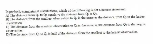In perfectly symmetrical distributions, which of the following is not a correct statement?
A) The distance from Q₁ to Q₂ equals to the distance from Q₂ to Q₃.
B) The distance from the smallest observation to Q₁ is the same as the distance from Q₃ to the largest observation.
C) The distance from the smallest observation to Q₂ is the same as the distance from Q₂ to the largest observation.
D) The distance from Q₁ to Q₃ is half of the distance from the smallest to the largest observation.