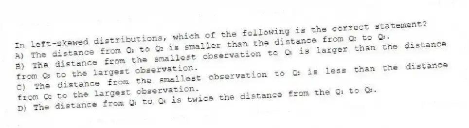 In left-skewed distributions, which of the following is the correct statement?
A) The distance from Q₁ to Q₂ is smaller than the distance from Q₂ to Q₃.
B) The distance from the smallest observation to Q₁ is larger than the distance from Q₃ to the largest observation.
C) The distance from the smallest observation to Q₂ is less than the distance from Q₂ to the largest observation.
D) The distance from Q₁ to Q₃ is twice the distance from the Q₁ to Q₂.