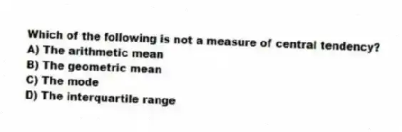 Which of the following is not a measure of central tendency?
A) The arithmetic mean
B) The geometric mean
C) The mode
D) The interquartile range