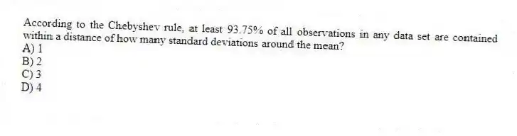 According to the Chebyshev rule, at least 93.75% of all observations in any data set are contained within a distance of how many standard deviations around the mean?
A) 1
B) 2
C) 3
D) 4