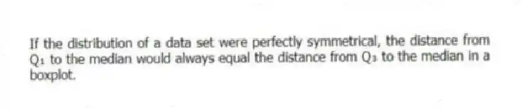 If the distribution of a data set were perfectly symmetrical, the distance from Q₁ to the median would always equal the distance from Q₃ to the median in a boxplot.