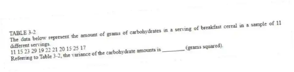 TABLE 3-2
The data below represent the amount of grams of carbohydrates in a serving of breakfast cereal in a sample of 11 different servings.
11 15 23 29 19 22 21 20 15 25 17
-Referring to Table 3-2, the variance of the carbohydrate amounts is ________ (grams squared).