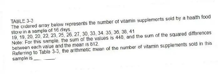 TABLE 3-3
The ordered array below represents the number of vitamin supplements sold by a health food store in a sample of 16 days.
19, 19, 20, 20, 22, 23, 25, 26, 27, 30, 33, 34, 35, 36, 38, 41
Note: For this sample, the sum of the values is 448, and the sum of the squared differences between each value and the mean is 812.
-Referring to Table 3-3, the arithmetic mean of the number of vitamin supplements sold in this sample is ________.
