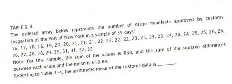 TABLE 3-4
The ordered array below represents the number of cargo manifests approved by customs inspectors of the Port of New York in a sample of 35 days:
16, 17, 18, 18, 19, 20, 20, 21, 21, 21, 22, 22, 22, 22, 23, 23, 23, 23, 24, 24, 24, 25, 25, 26, 26, 26, 27, 28, 28, 29, 29, 31, 31, 32, 32
Note: For this sample, the sum of the values is 838, and the sum of the squared differences between each value and the mean is 619.89.
-Referring to Table 3-4, the arithmetic mean of the customs data is ________.