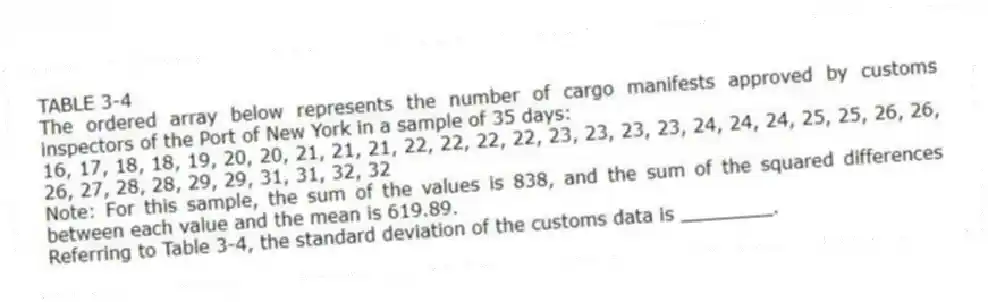 TABLE 3-4
The ordered array below represents the number of cargo manifests approved by customs inspectors of the Port of New York in a sample of 35 days:
16, 17, 18, 18, 19, 20, 20, 21, 21, 21, 22, 22, 22, 22, 23, 23, 23, 23, 24, 24, 24, 25, 25, 26, 26, 26, 27, 28, 28, 29, 29, 31, 31, 32, 32
Note: For this sample, the sum of the values is 838, and the sum of the squared differences between each value and the mean is 619.89.
-Referring to Table 3-4, the standard deviation of the customs data is ________.