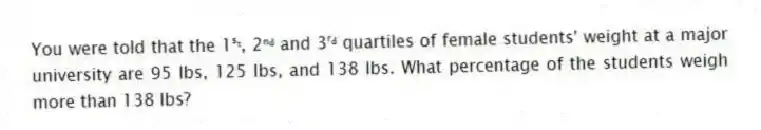 You were told that the 1ˢᵗ, 2ⁿᵈ and 3ʳᵈ quartiles of female students' weight at a major university are 95 lbs, 125 lbs, and 138 lbs. What percentage of the students weigh more than 138 lbs?