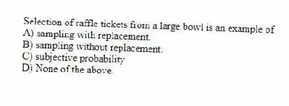 Selection of raffle tickets from a large bowl is an example of
A) sampling with replacement.
B) sampling without replacement.
C) subjective probability.
D) None of the above.