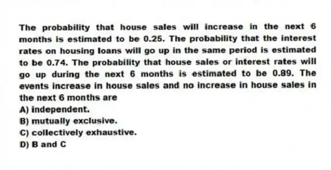 The probability that house sales will increase in the next 6 months is estimated to be 0.25. The probability that the interest rates on housing loans will go up in the same period is estimated to be 0.74. The probability that house sales or interest rates will go up during the next 6 months is estimated to be 0.89. The events increase in house sales and no increase in house sales in the next 6 months are
A) independent.
B) mutually exclusive.
C) collectively exhaustive.
D) B and C