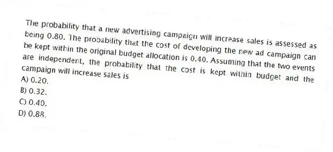 The probability that a new advertising campaign will increase sales is assessed as being 0.80. The probability that the cost of developing the new ad campaign can be kept within the original budget allocation is 0.40. Assuming that the two events are independent, the probability that the cost is kept within budget and the campaign will increase sales is
A) 0.20.
B) 0.32.
C) 0.40.
D) 0.88.