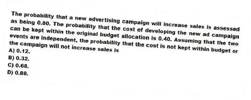 The probability that a new advertising campaign will increase sales is assessed as being 0.80. The probability that the cost of developing the new ad campaign can be kept within the original budget allocation is 0.40. Assuming that the two events are independent, the probability that the cost is not kept within budget or the campaign will not increase sales is
A) 0.12.
B) 0.32.
C) 0.68.
D) 0.88.